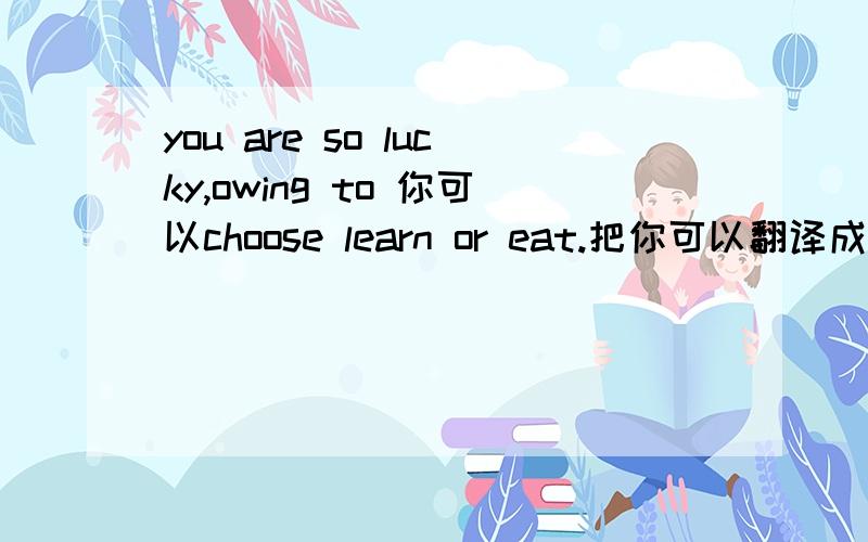 you are so lucky,owing to 你可以choose learn or eat.把你可以翻译成英文