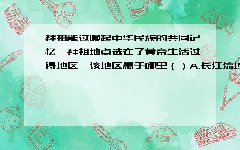 拜祖能过唤起中华民族的共同记忆,拜祖地点选在了黄帝生活过得地区,该地区属于哪里（）A.长江流域B.黄河流域C.淮河流域D.珠江流域拜祖大典仪式的第七项“乐舞敬拜”中,演唱了一首歌曲