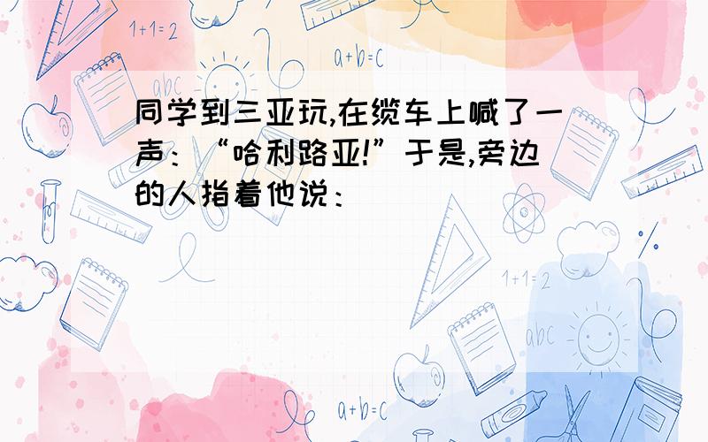 同学到三亚玩,在缆车上喊了一声：“哈利路亚!”于是,旁边的人指着他说：