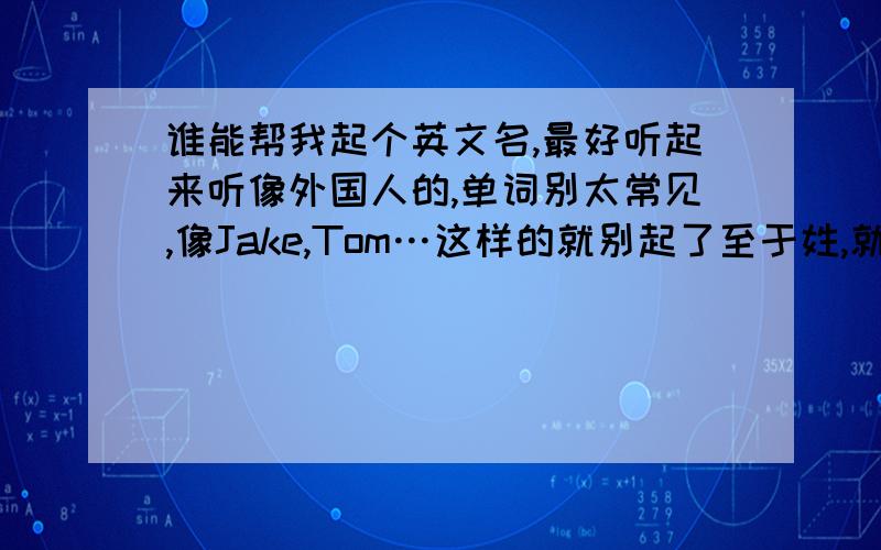 谁能帮我起个英文名,最好听起来听像外国人的,单词别太常见,像Jake,Tom…这样的就别起了至于姓,就随便点,能个和名字叫起来顺口就行,另外太另类的就别起了.起个正常点的.姓呢!英文姓.