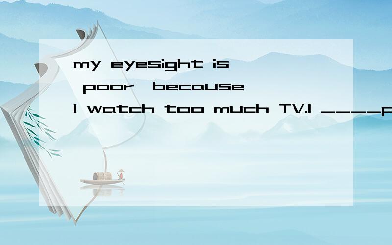 my eyesight is poor,because l watch too much TV.l ____poor eyesight ____ ____ ____ too much TV.改同义句 写原因!