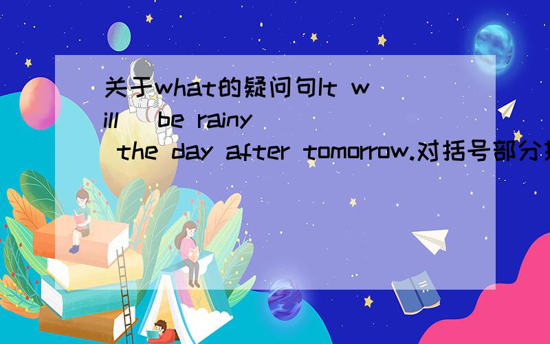 关于what的疑问句It will （be rainy） the day after tomorrow.对括号部分提问____ _____ the weather ___ ____ the day after tomorrow?