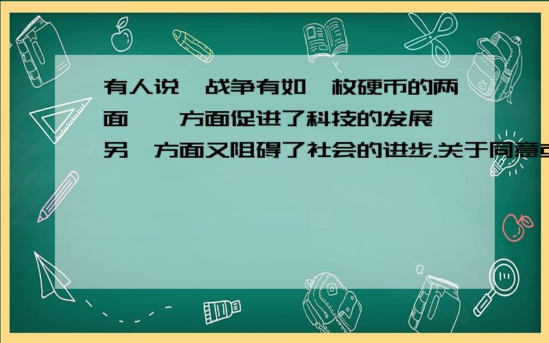 有人说,战争有如一枚硬币的两面,一方面促进了科技的发展,另一方面又阻碍了社会的进步.关于同意或不同意的辩论词!结合战争示例说明,要全一点!多谢,回答得好 我会加分的!