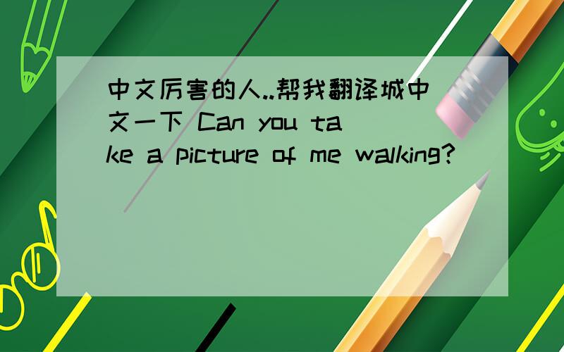 中文厉害的人..帮我翻译城中文一下 Can you take a picture of me walking?