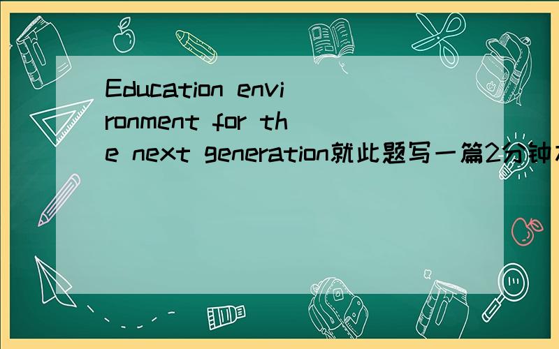 Education environment for the next generation就此题写一篇2分钟左右的演讲稿,