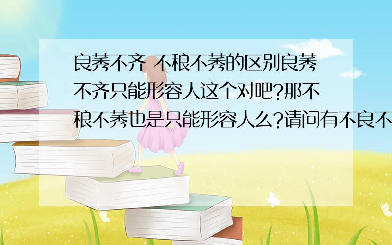 良莠不齐 不稂不莠的区别良莠不齐只能形容人这个对吧?那不稂不莠也是只能形容人么?请问有不良不莠这个词么,