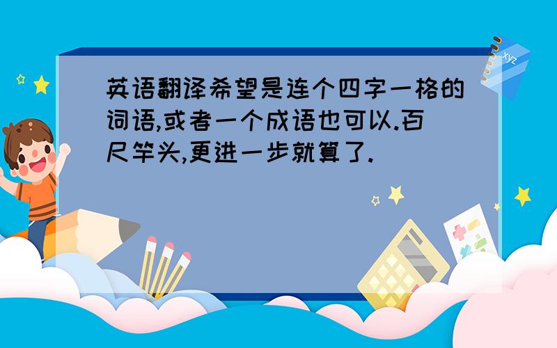 英语翻译希望是连个四字一格的词语,或者一个成语也可以.百尺竿头,更进一步就算了.