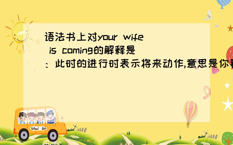 语法书上对your wife is coming的解释是：此时的进行时表示将来动作,意思是你妻子很快就要过来了.我纳闷了,现在进行时表将来指的不应该是表示将来确定的安排吗?那此句又该怎么解释?求英语