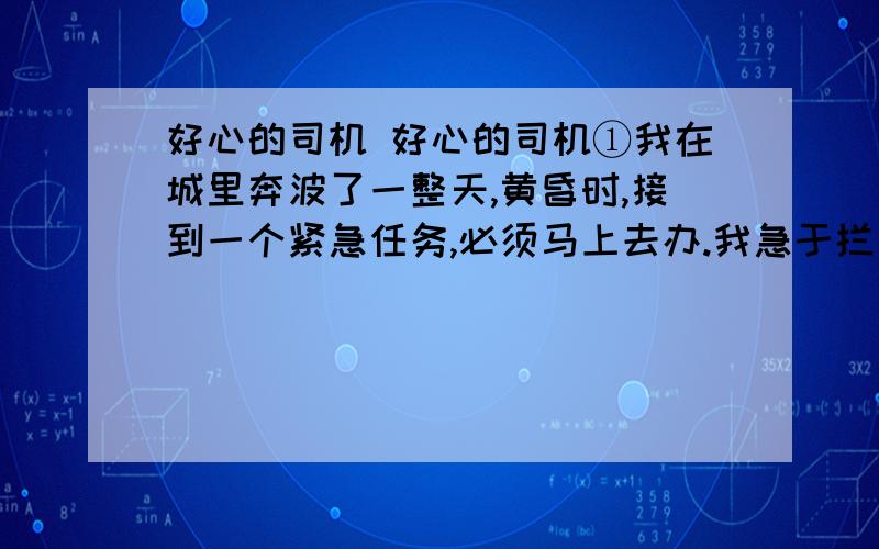 好心的司机 好心的司机①我在城里奔波了一整天,黄昏时,接到一个紧急任务,必须马上去办.我急于拦一辆出租车去西郊的N公司.可是我站在路边,拼命地挥手,也没有一辆出租车停下来.正赶上下