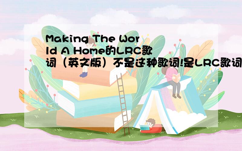 Making The World A Home的LRC歌词（英文版）不是这种歌词!是LRC歌词,放听歌软件里的那种