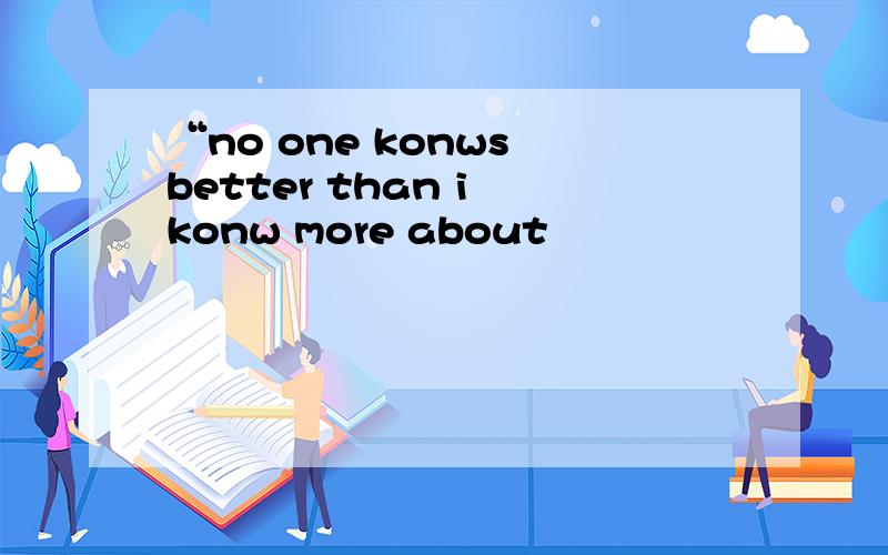 “no one konws better than i konw more about