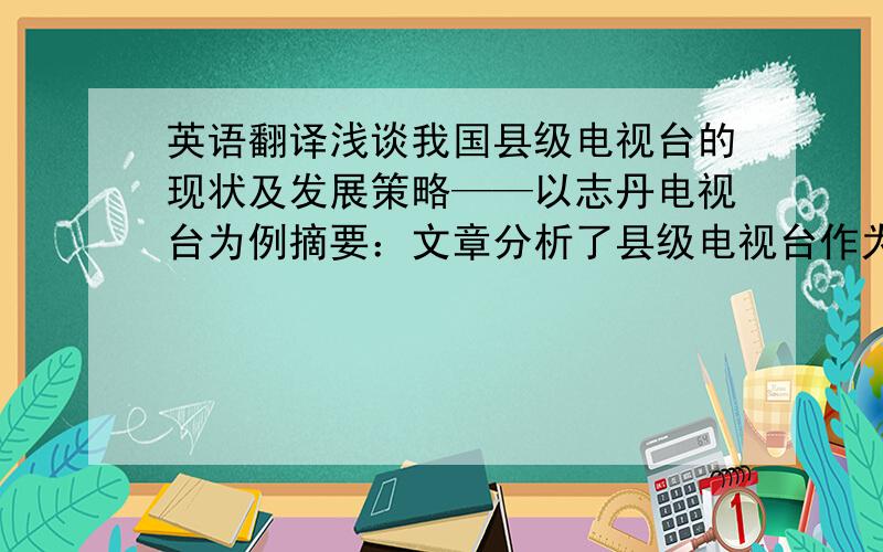 英语翻译浅谈我国县级电视台的现状及发展策略——以志丹电视台为例摘要：文章分析了县级电视台作为一个区域内的对外宣传平台,它的现状以及它正面临着各方面的考验,并阐述了在应对