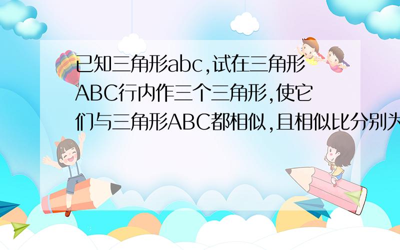 已知三角形abc,试在三角形ABC行内作三个三角形,使它们与三角形ABC都相似,且相似比分别为1:4,1:2.3:4怎么作图?