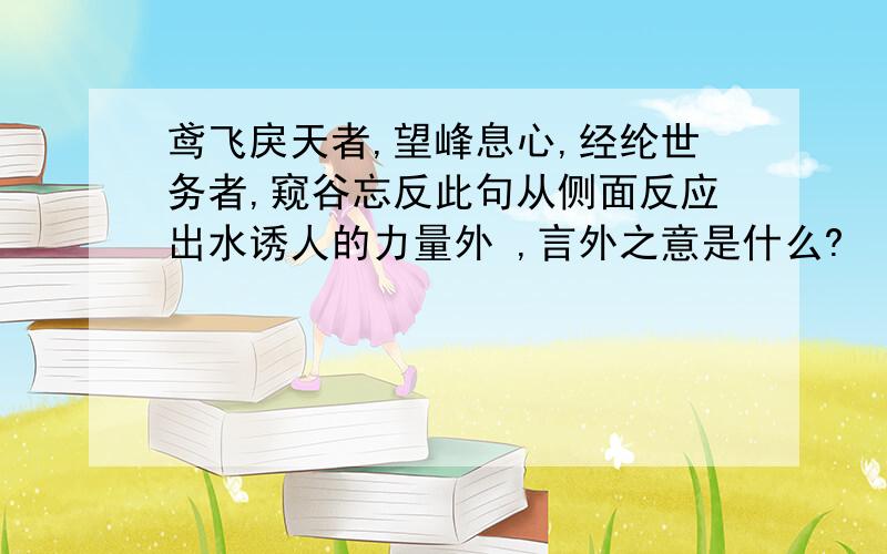 鸢飞戾天者,望峰息心,经纶世务者,窥谷忘反此句从侧面反应出水诱人的力量外 ,言外之意是什么?