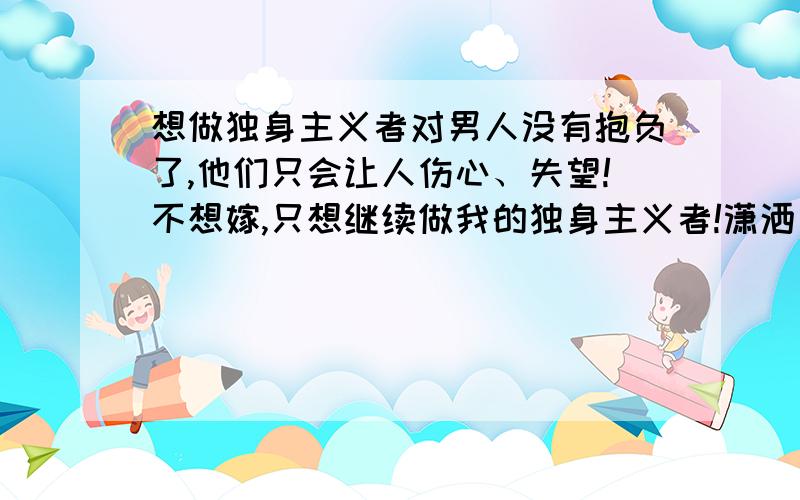 想做独身主义者对男人没有抱负了,他们只会让人伤心、失望!不想嫁,只想继续做我的独身主义者!潇洒、自由!没有烦恼爱过了,痛过了,还是一个人好 二楼的,不找男人就要找女人的吗?一个人不