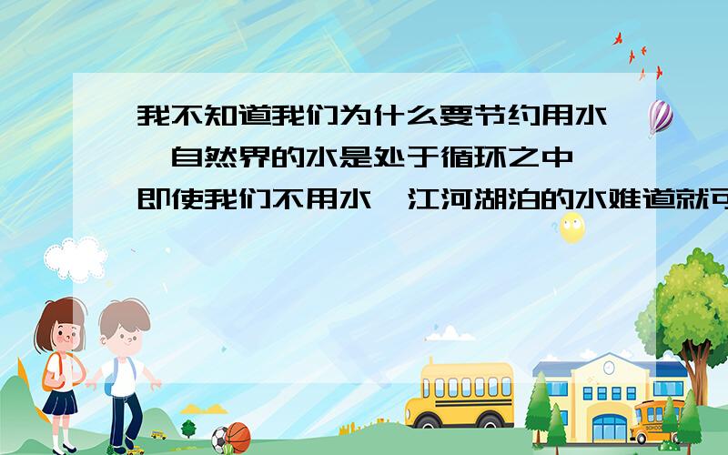 我不知道我们为什么要节约用水,自然界的水是处于循环之中,即使我们不用水,江河湖泊的水难道就可以永远的留住吗,只要一些无良的工厂企业不要污染水资源,说的恶心一点,我们撒的尿经过