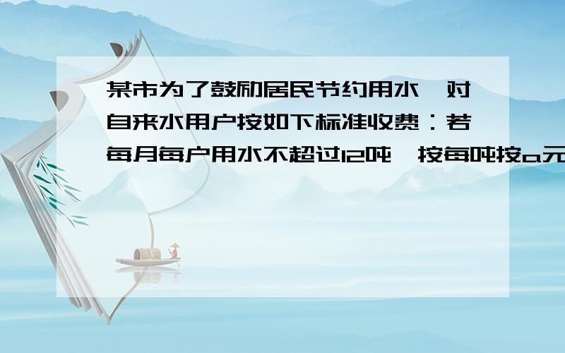 某市为了鼓励居民节约用水,对自来水用户按如下标准收费：若每月每户用水不超过12吨,按每吨按a元收费；若超过12吨,则超过部分按每吨2a收费,如果某户居民五月份缴纳水费20a元,则该居民这