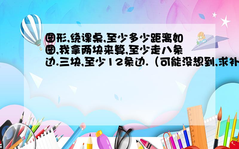 图形,绕课桌,至少多少距离如图,我拿两块来算,至少走八条边.三块,至少12条边.（可能没想到,求补充）那么12块应该是12*4条边?但是答案不是144.