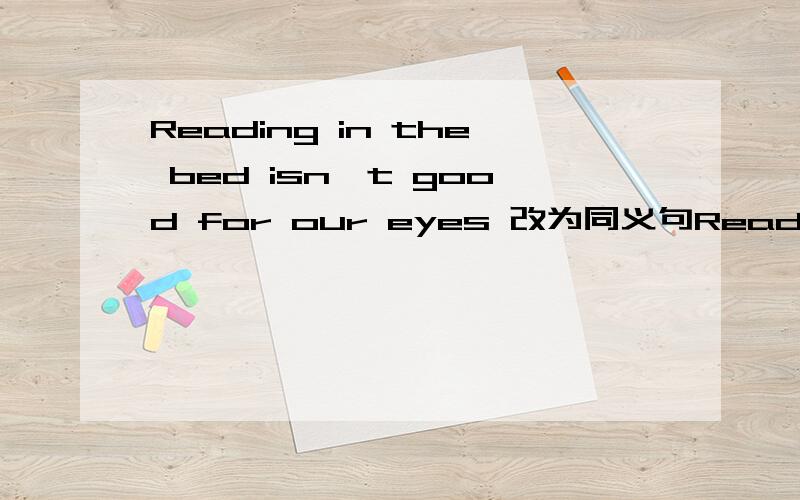 Reading in the bed isn't good for our eyes 改为同义句Reading in the bed ______ ______ ______ our eyes 改成这种