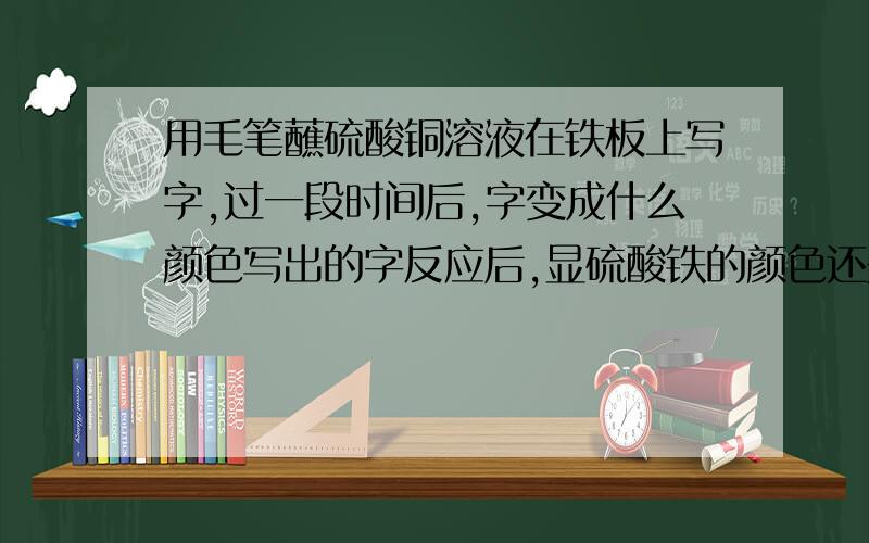 用毛笔蘸硫酸铜溶液在铁板上写字,过一段时间后,字变成什么颜色写出的字反应后,显硫酸铁的颜色还是铜的颜色?