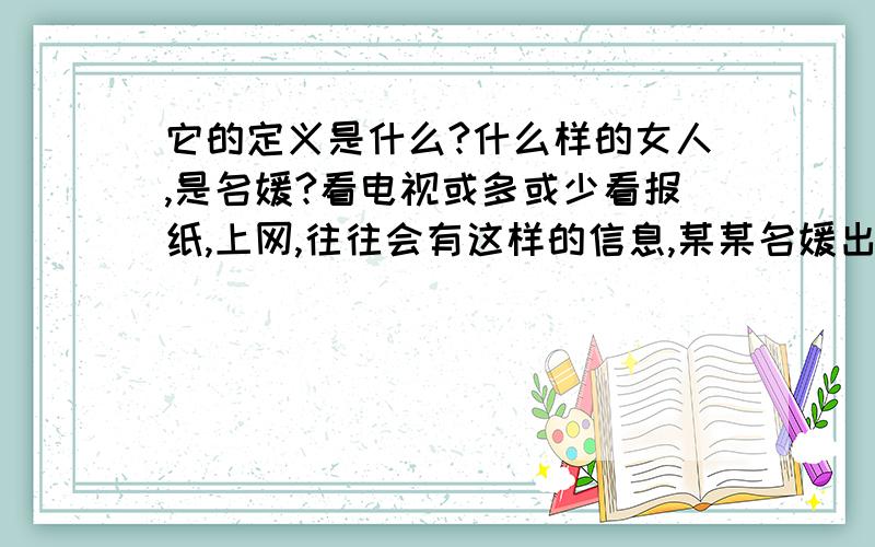 它的定义是什么?什么样的女人,是名媛?看电视或多或少看报纸,上网,往往会有这样的信息,某某名媛出席什么酒会,某某名媛怎么丑闻等等.我实在是不明白,它的含义什么?为什么会有名媛这个词