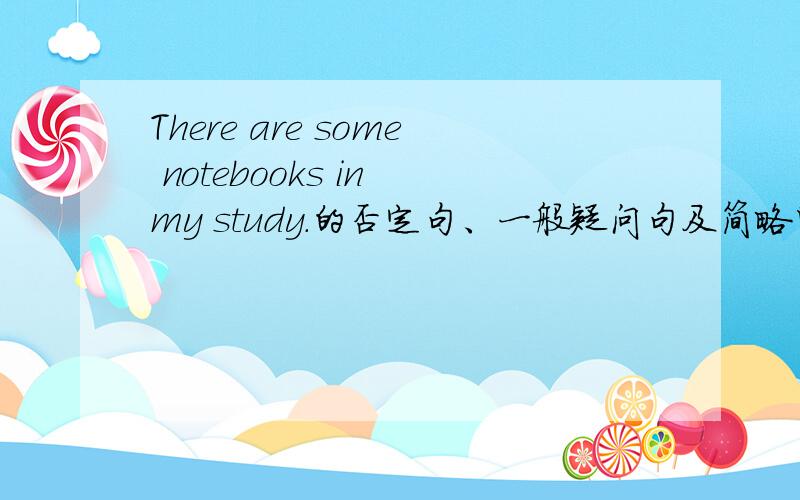 There are some notebooks in my study.的否定句、一般疑问句及简略回答?