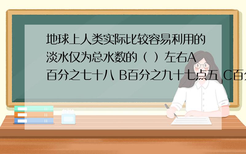 地球上人类实际比较容易利用的淡水仅为总水数的（ ）左右A百分之七十八 B百分之九十七点五 C百分之零点二六