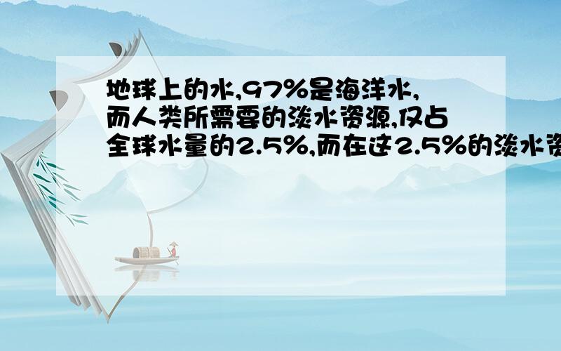 地球上的水,97％是海洋水,而人类所需要的淡水资源,仅占全球水量的2.5％,而在这2.5％的淡水资源中,冰川,深层地下水占98％,可直接利用的淡水资源仅占0.3％.你能说明这组数据所表示的意义吗?