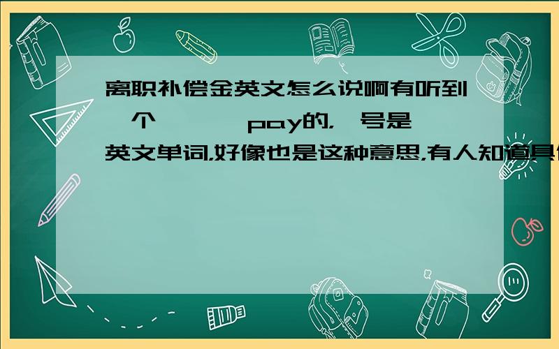 离职补偿金英文怎么说啊有听到一个*** pay的，*号是英文单词，好像也是这种意思，有人知道具体怎么说吗？