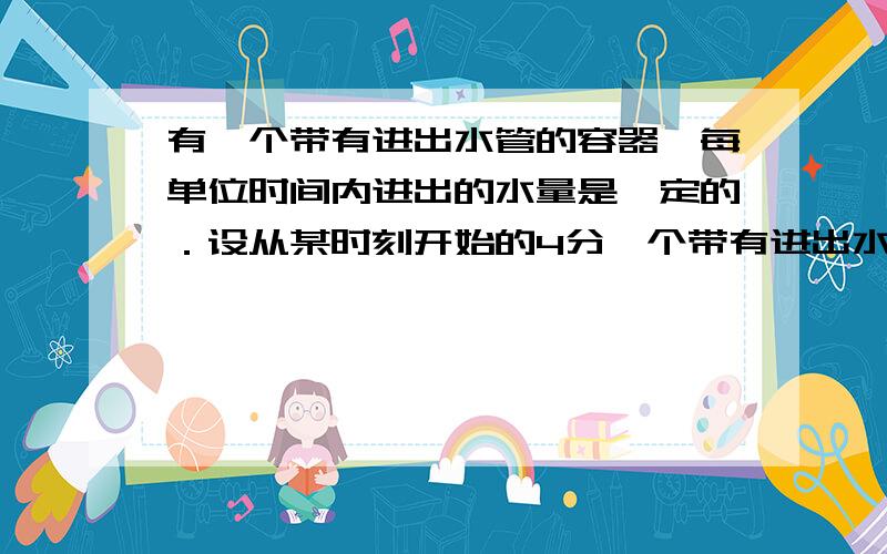 有一个带有进出水管的容器,每单位时间内进出的水量是一定的．设从某时刻开始的4分一个带有进出水管的容器,每单位时间内进出的水量是一定的．设从某时刻开始的4分钟内只进水,不出水,