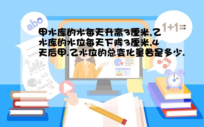 甲水库的水每天升高3厘米,乙水库的水位每天下降3厘米,4天后甲.乙水位的总变化量各是多少.