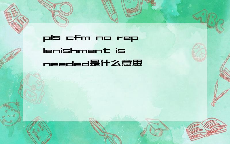 pls cfm no replenishment is needed是什么意思