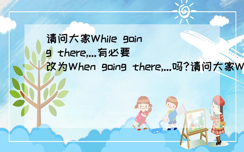 请问大家While going there,...有必要改为When going there,...吗?请问大家While going there,...这种说法对不对?有必要改为When going there,...吗?