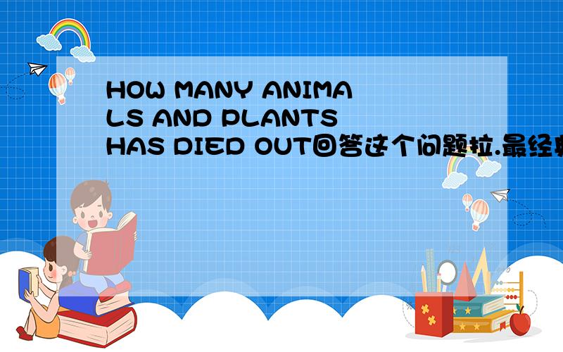 HOW MANY ANIMALS AND PLANTS HAS DIED OUT回答这个问题拉.最经典的,最有名的.最好有英文翻译