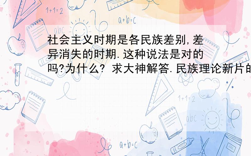 社会主义时期是各民族差别,差异消失的时期.这种说法是对的吗?为什么? 求大神解答.民族理论新片的题目.