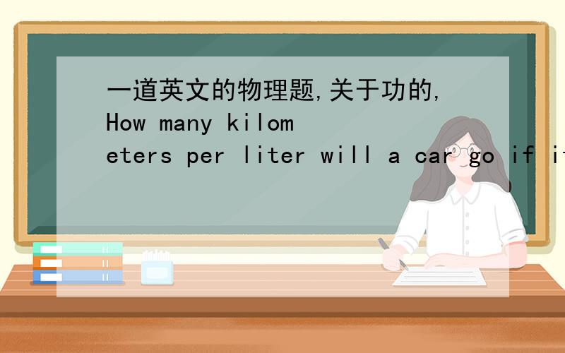 一道英文的物理题,关于功的,How many kilometers per liter will a car go if its engine is 22% efficient and it encounters an average retarding force of 1000 N at highway speed?Assume the energy content of gasoline is 40 MJ per liter.