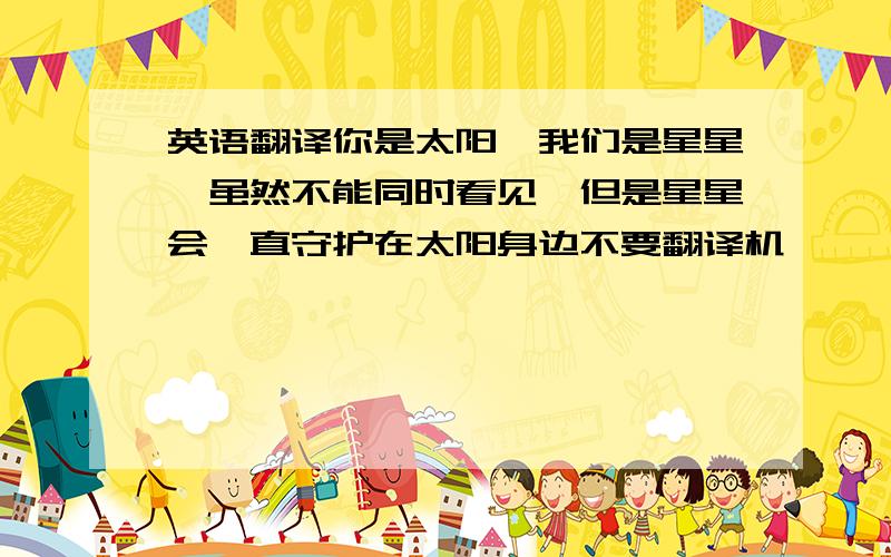 英语翻译你是太阳,我们是星星,虽然不能同时看见,但是星星会一直守护在太阳身边不要翻译机