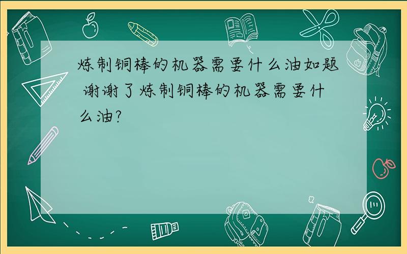 炼制铜棒的机器需要什么油如题 谢谢了炼制铜棒的机器需要什么油?