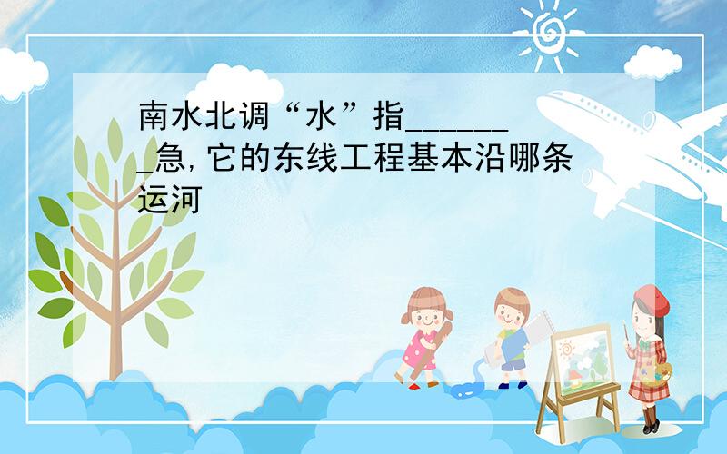 南水北调“水”指_______急,它的东线工程基本沿哪条运河