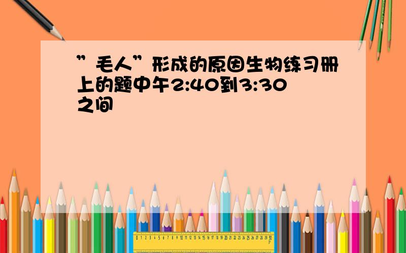 ”毛人”形成的原因生物练习册上的题中午2:40到3:30之间