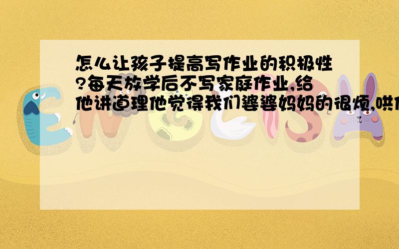 怎么让孩子提高写作业的积极性?每天放学后不写家庭作业,给他讲道理他觉得我们婆婆妈妈的很烦,哄他高兴吧他就趴在作业本上一会吃一回喝一会又跑去上厕所了就这么跟你耗.打他就更不行