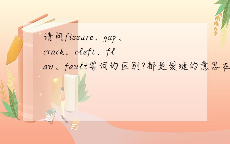 请问fissure、gap、crack、cleft、flaw、fault等词的区别?都是裂缝的意思在具体使用上的区别