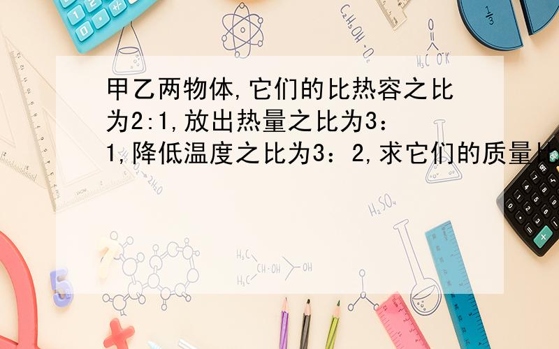 甲乙两物体,它们的比热容之比为2:1,放出热量之比为3：1,降低温度之比为3：2,求它们的质量比.如果有思路就更好了