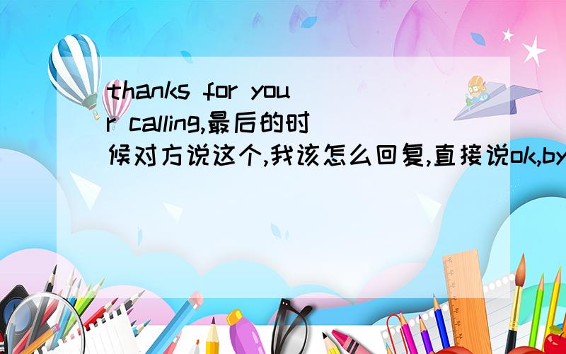 thanks for your calling,最后的时候对方说这个,我该怎么回复,直接说ok,by?好像不大礼貌