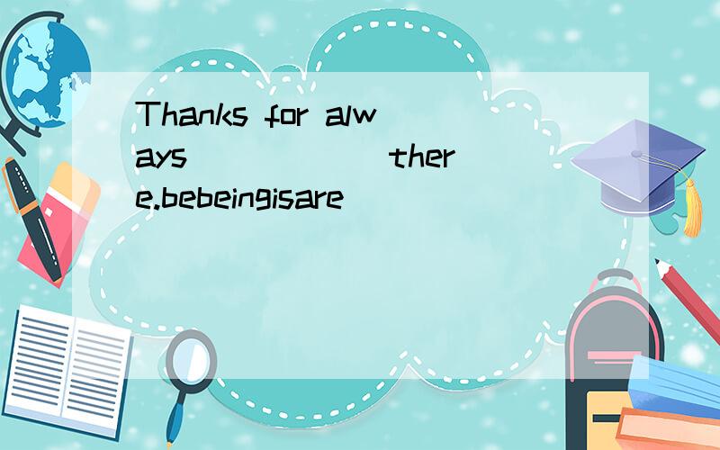 Thanks for always _____ there.bebeingisare