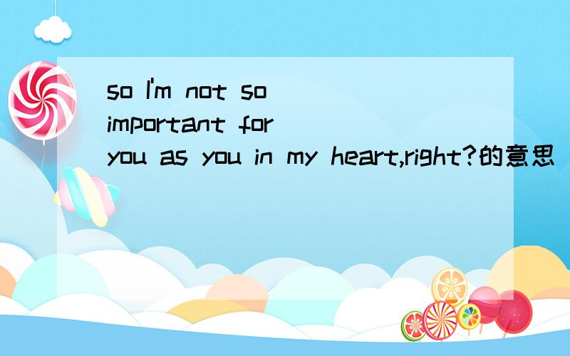 so I'm not so important for you as you in my heart,right?的意思