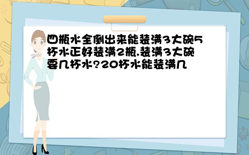 四瓶水全倒出来能装满3大碗5杯水正好装满2瓶.装满3大碗要几杯水?20杯水能装满几