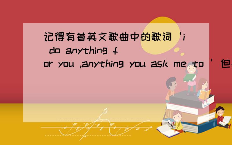 记得有首英文歌曲中的歌词‘i do anything for you ,anything you ask me to ’但不知叫什么名字,谢指教