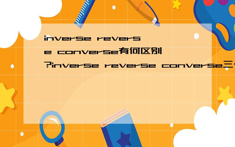 inverse reverse converse有何区别?inverse reverse converse三个单词都有“逆的,相反的,颠倒的,倒转的”之意,那么当它们作这一含意讲时,具体在含义和用法上有哪些区别呢?请举例说明,而不是照抄词典.