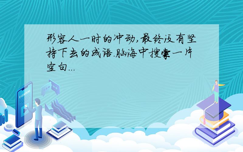 形容人一时的冲动,最终没有坚持下去的成语.脑海中搜索一片空白...